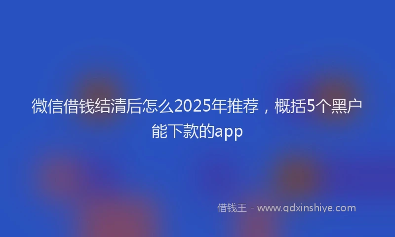 微信借钱结清后怎么2025年推荐，概括5个黑户能下款的app