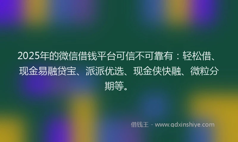 2025年的微信借钱平台可信不可靠有：轻松借、现金易融贷宝、派派优选、现金侠快融、微粒分期等。