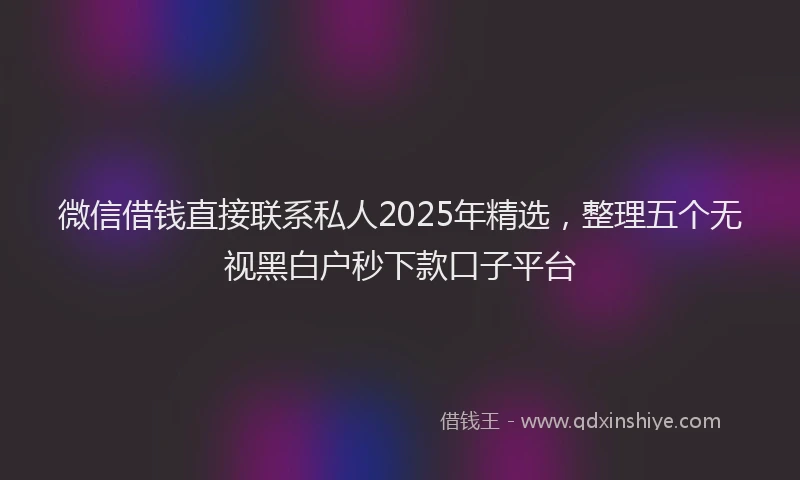 微信借钱直接联系私人2025年精选，整理五个无视黑白户秒下款口子平台