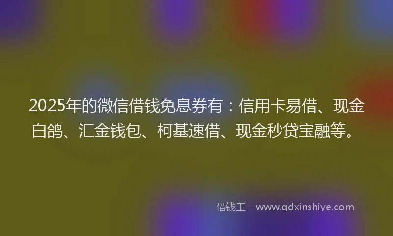 2025年的微信借钱免息券有：信用卡易借、现金白鸽、汇金钱包、柯基速借、现金秒贷宝融等。