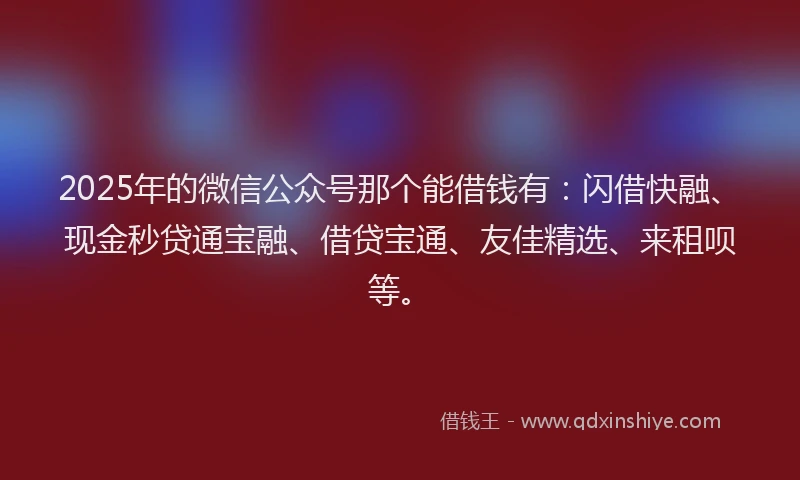 2025年的微信公众号那个能借钱有：闪借快融、现金秒贷通宝融、借贷宝通、友佳精选、来租呗等。