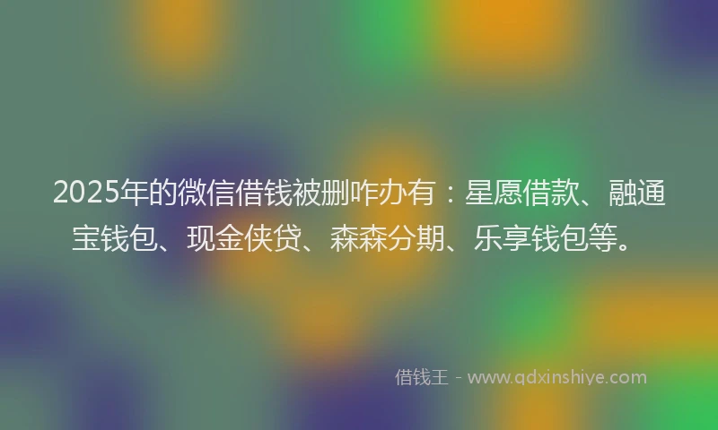 2025年的微信借钱被删咋办有：星愿借款、融通宝钱包、现金侠贷、森森分期、乐享钱包等。