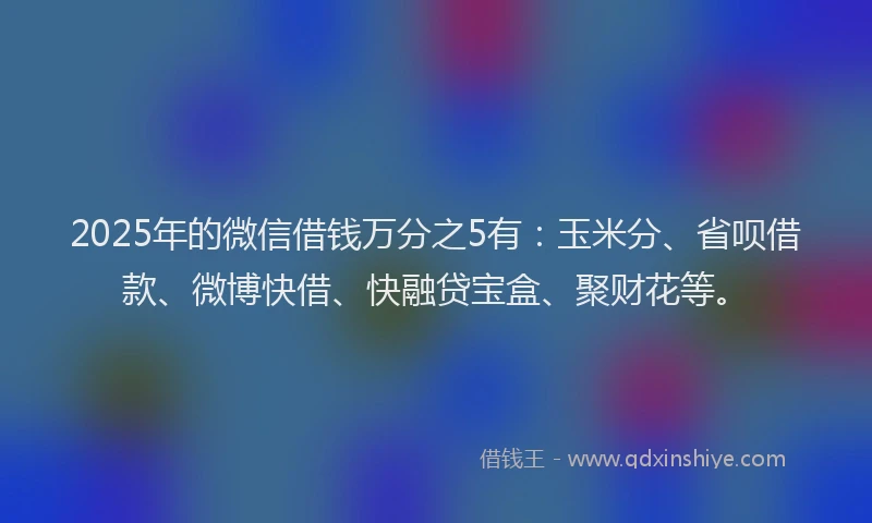 2025年的微信借钱万分之5有：玉米分、省呗借款、微博快借、快融贷宝盒、聚财花等。