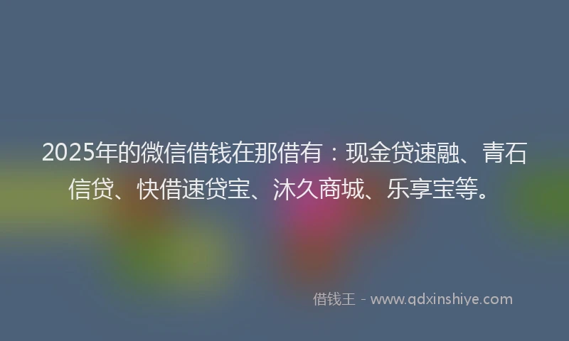 2025年的微信借钱在那借有：现金贷速融、青石信贷、快借速贷宝、沐久商城、乐享宝等。