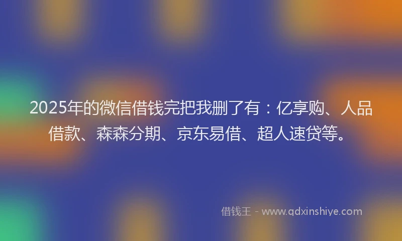 2025年的微信借钱完把我删了有：亿享购、人品借款、森森分期、京东易借、超人速贷等。