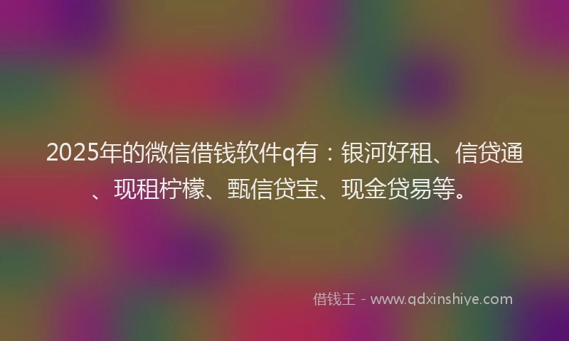 2025年的微信借钱软件q有：银河好租、信贷通、现租柠檬、甄信贷宝、现金贷易等。