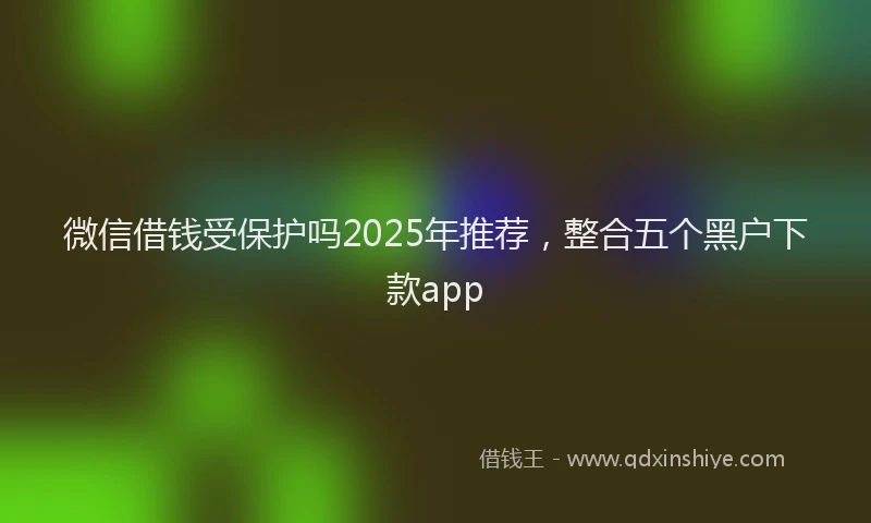 微信借钱受保护吗2025年推荐，整合五个黑户下款app