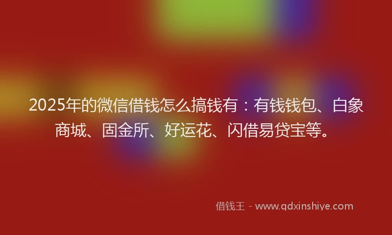 2025年的微信借钱怎么搞钱有：有钱钱包、白象商城、固金所、好运花、闪借易贷宝等。