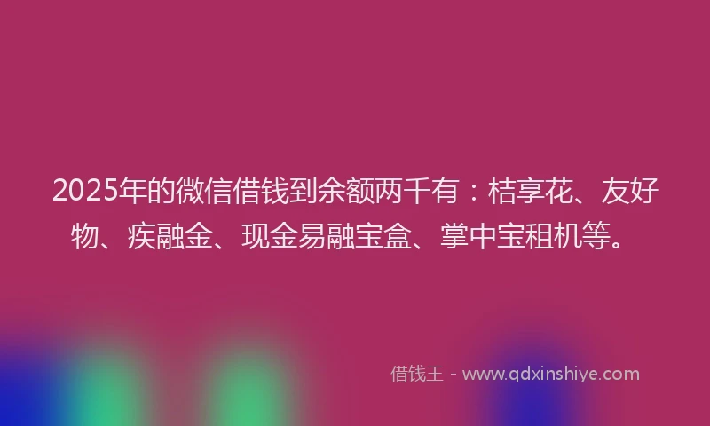 2025年的微信借钱到余额两千有：桔享花、友好物、疾融金、现金易融宝盒、掌中宝租机等。