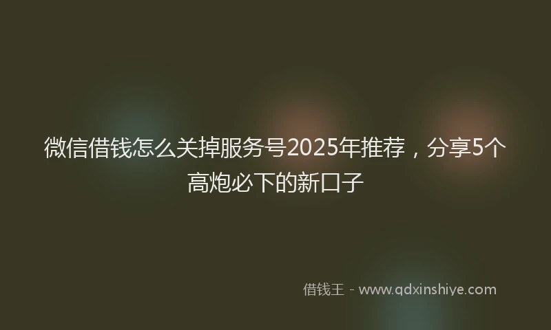 微信借钱怎么关掉服务号2025年推荐，分享5个高炮必下的新口子