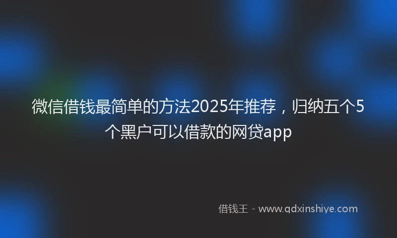 微信借钱最简单的方法2025年推荐，归纳五个5个黑户可以借款的网贷app