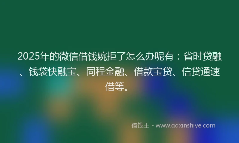 2025年的微信借钱婉拒了怎么办呢有：省时贷融、钱袋快融宝、同程金融、借款宝贷、信贷通速借等。