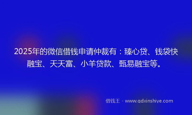 2025年的微信借钱申请仲裁有：臻心贷、钱袋快融宝、天天富、小羊贷款、甄易融宝等。