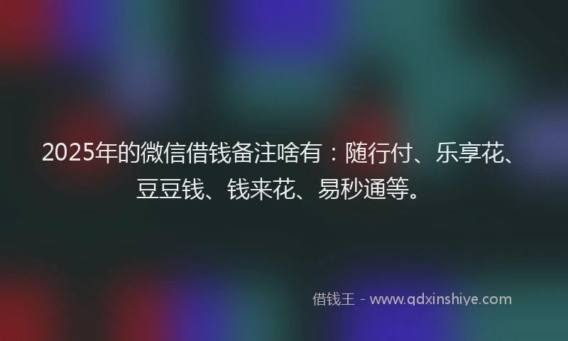 2025年的微信借钱备注啥有：随行付、乐享花、豆豆钱、钱来花、易秒通等。