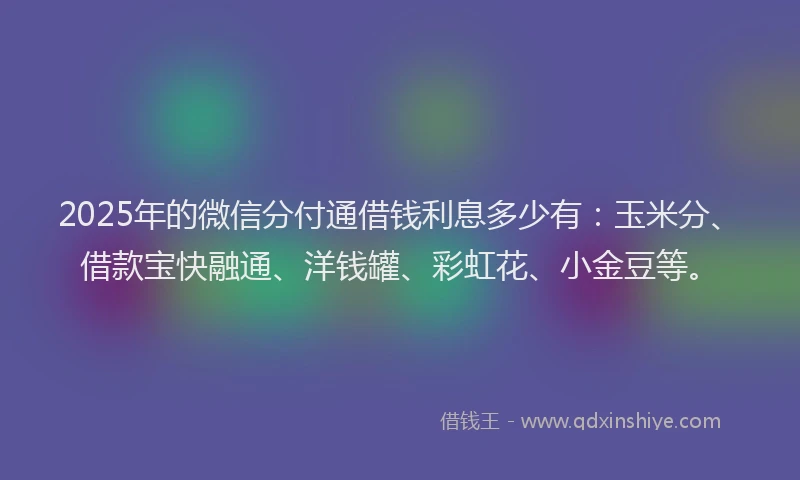 2025年的微信分付通借钱利息多少有：玉米分、借款宝快融通、洋钱罐、彩虹花、小金豆等。