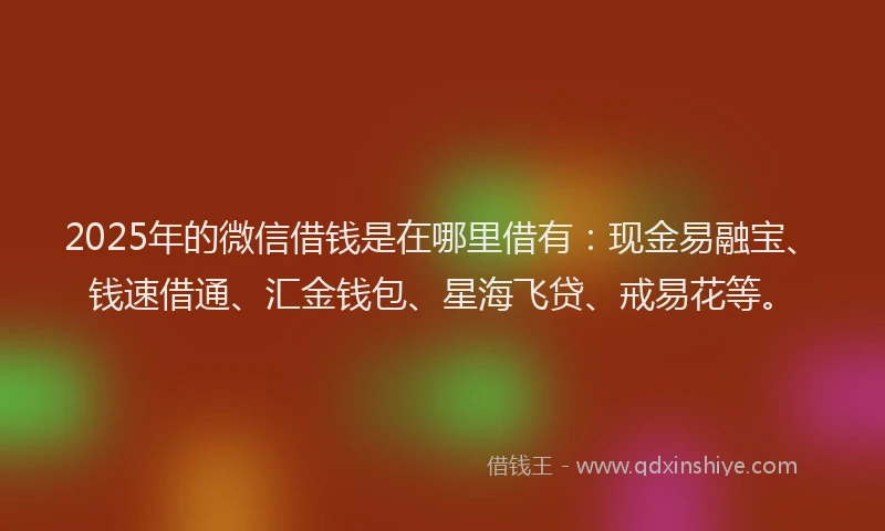 2025年的微信借钱是在哪里借有：现金易融宝、钱速借通、汇金钱包、星海飞贷、戒易花等。