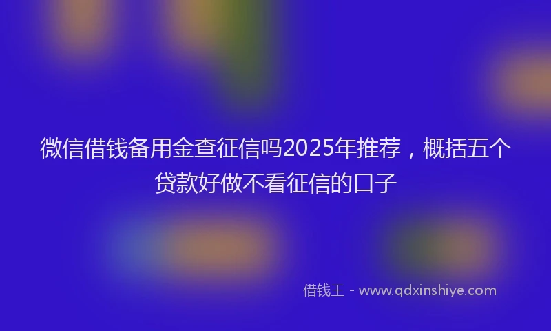 微信借钱备用金查征信吗2025年推荐，概括五个贷款好做不看征信的口子