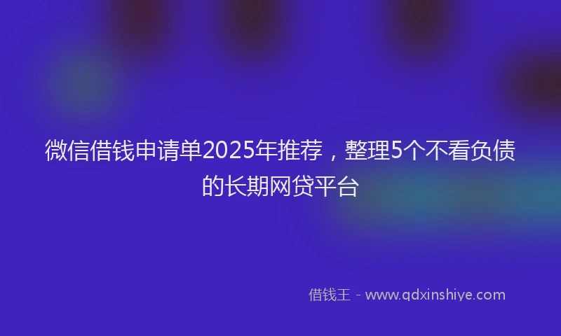 微信借钱申请单2025年推荐，整理5个不看负债的长期网贷平台