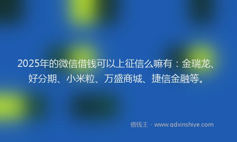 2025年的微信借钱可以上征信么嘛有：金瑞龙、好分期、小米粒、万盛商城、捷信金融等。