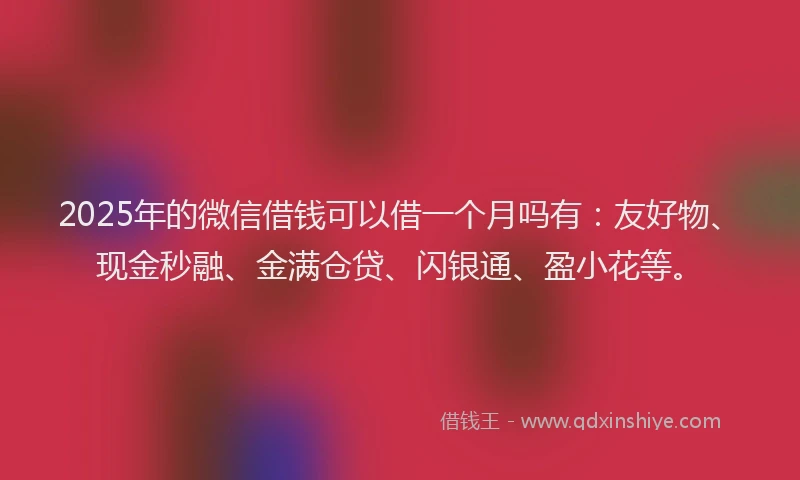 2025年的微信借钱可以借一个月吗有：友好物、现金秒融、金满仓贷、闪银通、盈小花等。