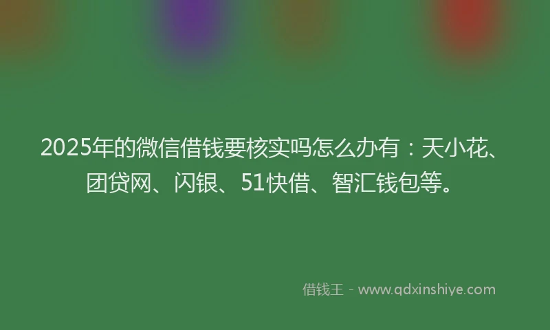 2025年的微信借钱要核实吗怎么办有：天小花、团贷网、闪银、51快借、智汇钱包等。