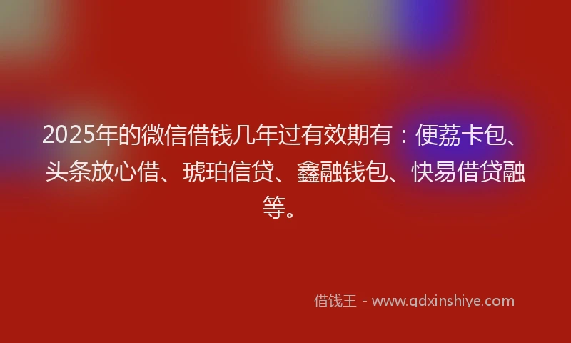 2025年的微信借钱几年过有效期有：便荔卡包、头条放心借、琥珀信贷、鑫融钱包、快易借贷融等。