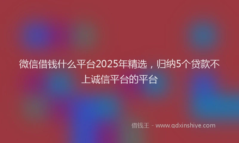 微信借钱什么平台2025年精选，归纳5个贷款不上诚信平台的平台