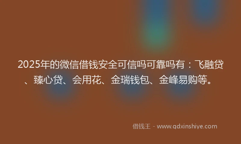 2025年的微信借钱安全可信吗可靠吗有：飞融贷、臻心贷、会用花、金瑞钱包、金峰易购等。