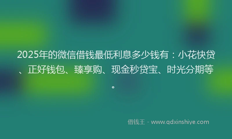 2025年的微信借钱最低利息多少钱有：小花快贷、正好钱包、臻享购、现金秒贷宝、时光分期等。