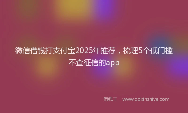 微信借钱打支付宝2025年推荐，梳理5个低门槛不查征信的app