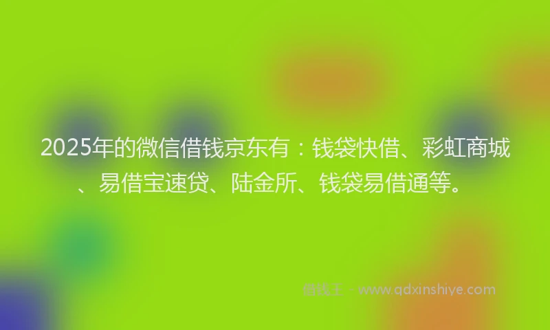 2025年的微信借钱京东有：钱袋快借、彩虹商城、易借宝速贷、陆金所、钱袋易借通等。