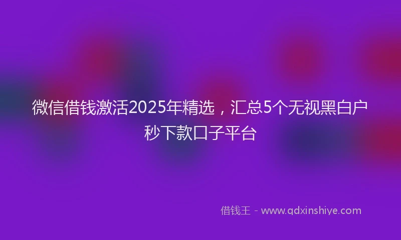 微信借钱激活2025年精选，汇总5个无视黑白户秒下款口子平台