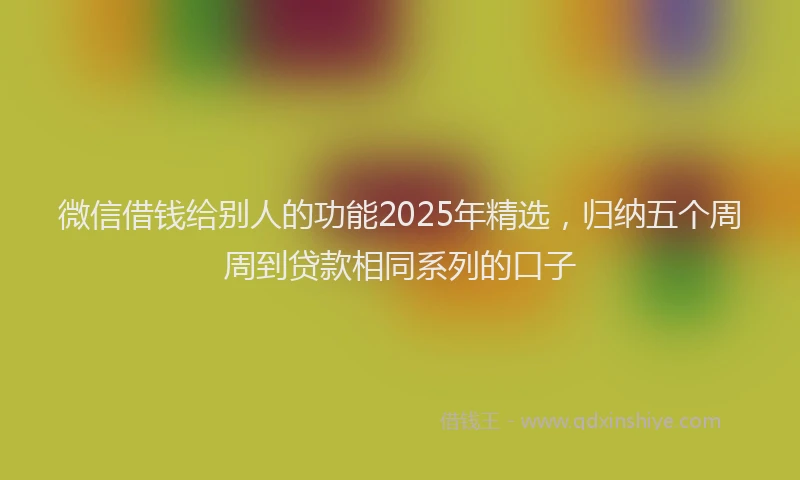 微信借钱给别人的功能2025年精选，归纳五个周周到贷款相同系列的口子