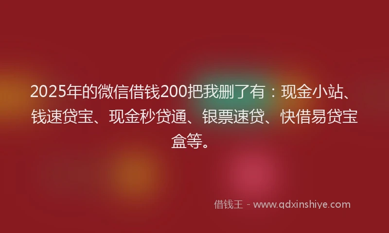 2025年的微信借钱200把我删了有：现金小站、钱速贷宝、现金秒贷通、银票速贷、快借易贷宝盒等。