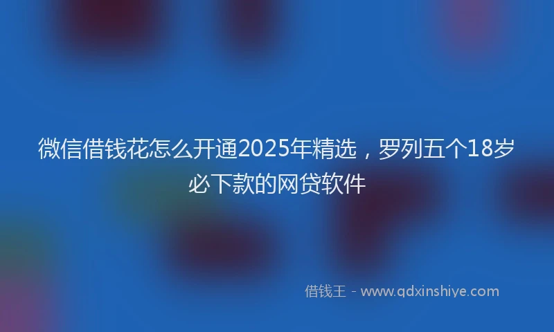 微信借钱花怎么开通2025年精选，罗列五个18岁必下款的网贷软件