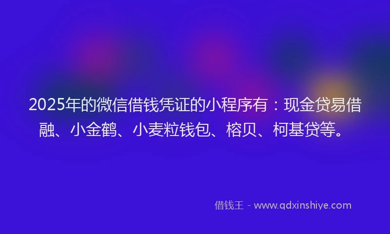 2025年的微信借钱凭证的小程序有：现金贷易借融、小金鹤、小麦粒钱包、榕贝、柯基贷等。