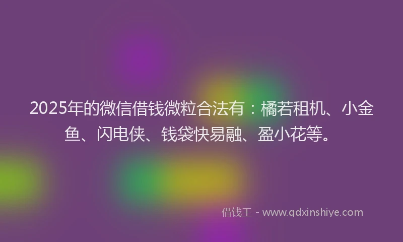 2025年的微信借钱微粒合法有：橘若租机、小金鱼、闪电侠、钱袋快易融、盈小花等。