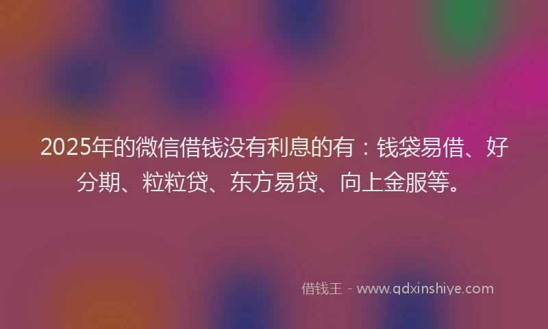 2025年的微信借钱没有利息的有：钱袋易借、好分期、粒粒贷、东方易贷、向上金服等。