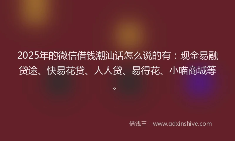 2025年的微信借钱潮汕话怎么说的有：现金易融贷途、快易花贷、人人贷、易得花、小喵商城等。