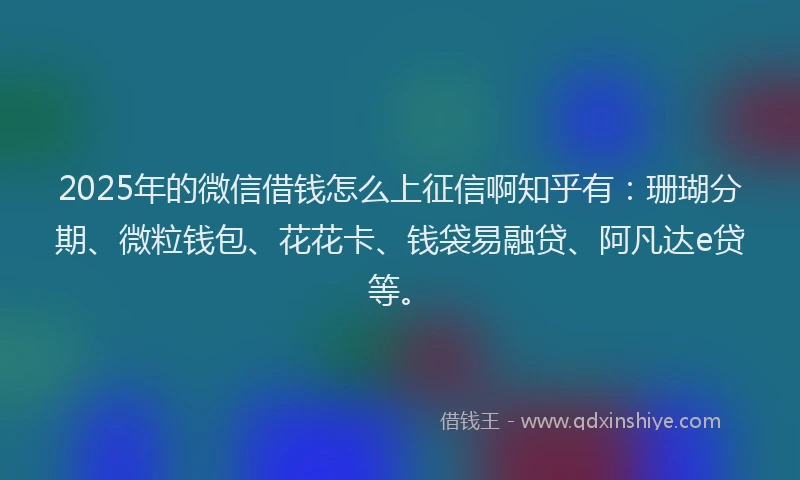2025年的微信借钱怎么上征信啊知乎有：珊瑚分期、微粒钱包、花花卡、钱袋易融贷、阿凡达e贷等。