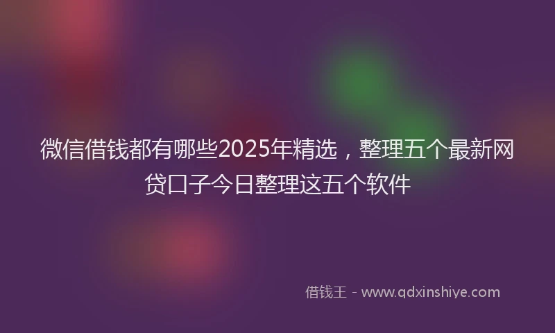 微信借钱都有哪些2025年精选，整理五个最新网贷口子今日整理这五个软件