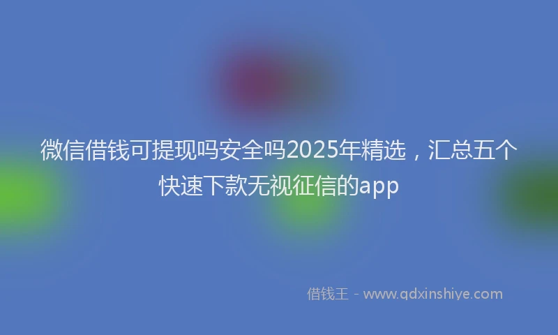 微信借钱可提现吗安全吗2025年精选，汇总五个快速下款无视征信的app