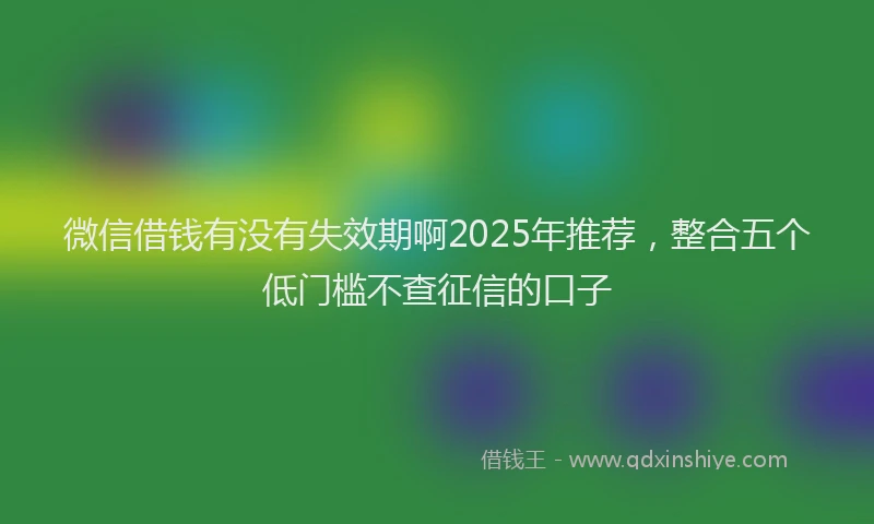 微信借钱有没有失效期啊2025年推荐，整合五个低门槛不查征信的口子
