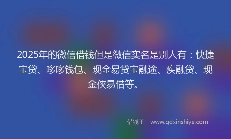 2025年的微信借钱但是微信实名是别人有：快捷宝贷、哆哆钱包、现金易贷宝融途、疾融贷、现金侠易借等。