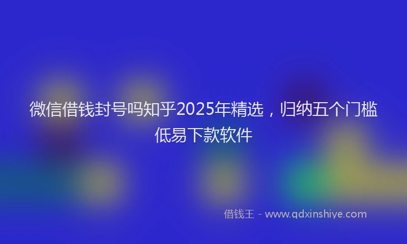 微信借钱封号吗知乎2025年精选，归纳五个门槛低易下款软件