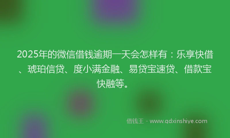 2025年的微信借钱逾期一天会怎样有：乐享快借、琥珀信贷、度小满金融、易贷宝速贷、借款宝快融等。