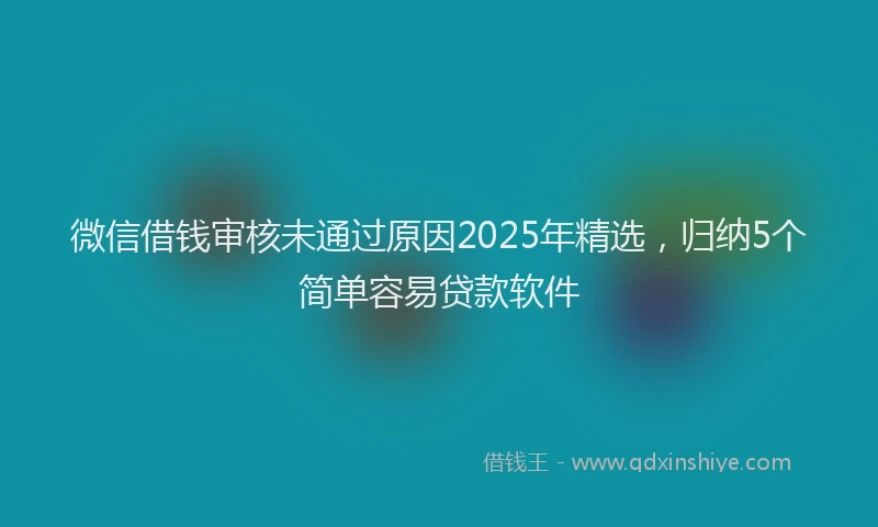 微信借钱审核未通过原因2025年精选，归纳5个简单容易贷款软件
