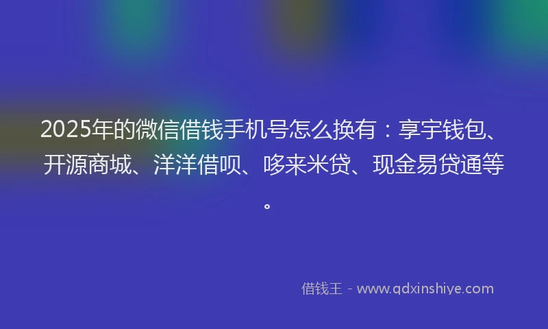 2025年的微信借钱手机号怎么换有：享宇钱包、开源商城、洋洋借呗、哆来米贷、现金易贷通等。