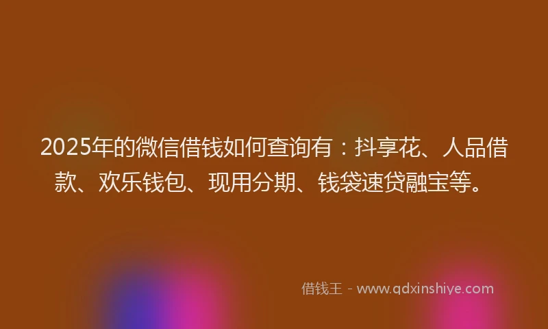 2025年的微信借钱如何查询有：抖享花、人品借款、欢乐钱包、现用分期、钱袋速贷融宝等。