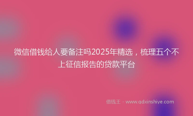微信借钱给人要备注吗2025年精选，梳理五个不上征信报告的贷款平台